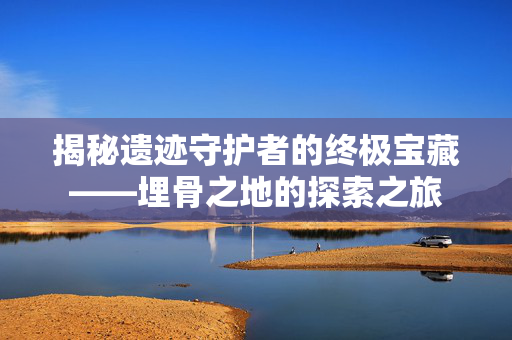 揭秘遗迹守护者的终极宝藏——埋骨之地的探索之旅