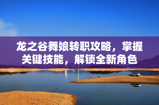 龙之谷舞娘转职攻略，掌握关键技能，解锁全新角色