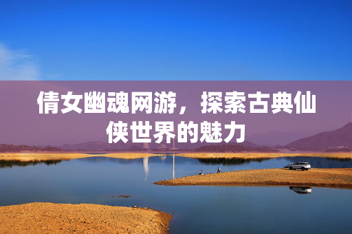 倩女幽魂网游，探索古典仙侠世界的魅力