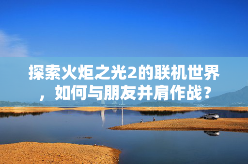 探索火炬之光2的联机世界，如何与朋友并肩作战？