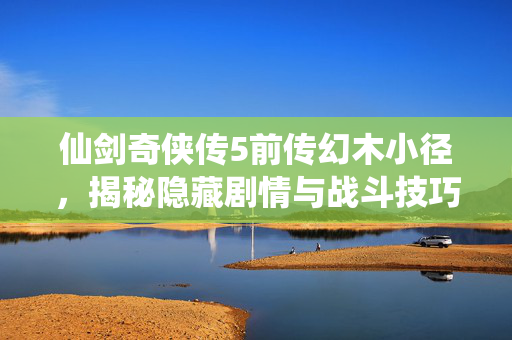仙剑奇侠传5前传幻木小径，揭秘隐藏剧情与战斗技巧