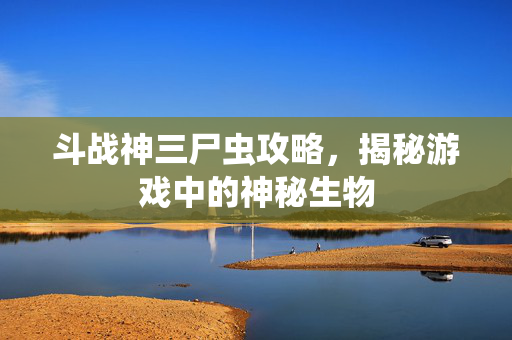 斗战神三尸虫攻略，揭秘游戏中的神秘生物