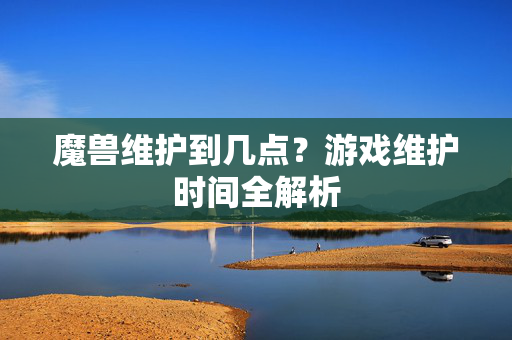 魔兽维护到几点？游戏维护时间全解析
