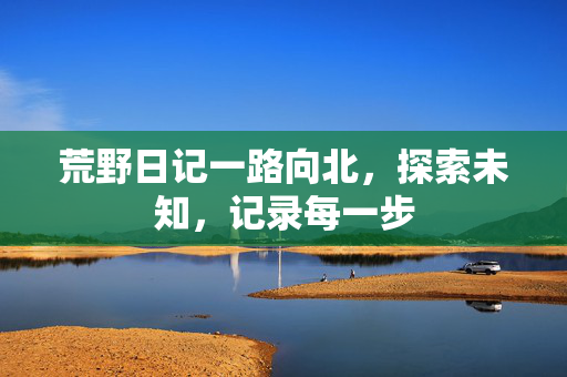 荒野日记一路向北，探索未知，记录每一步