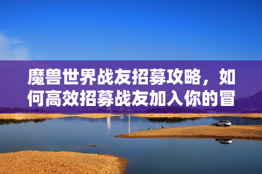 魔兽世界战友招募攻略，如何高效招募战友加入你的冒险之旅