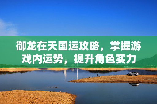 御龙在天国运攻略，掌握游戏内运势，提升角色实力