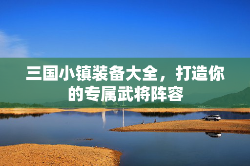 三国小镇装备大全，打造你的专属武将阵容