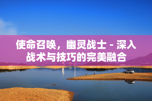 使命召唤，幽灵战士 - 深入战术与技巧的完美融合