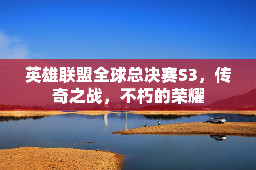 英雄联盟全球总决赛S3，传奇之战，不朽的荣耀
