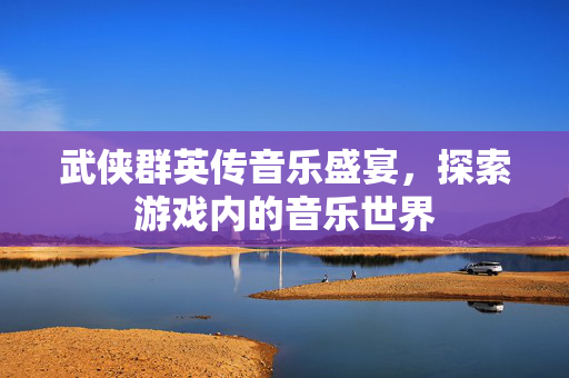 武侠群英传音乐盛宴，探索游戏内的音乐世界