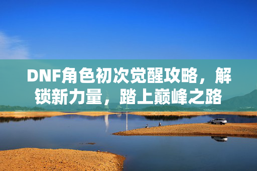 DNF角色初次觉醒攻略，解锁新力量，踏上巅峰之路