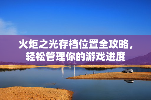 火炬之光存档位置全攻略，轻松管理你的游戏进度
