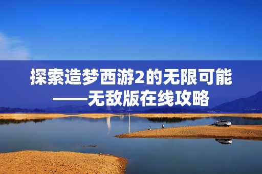 探索造梦西游2的无限可能——无敌版在线攻略