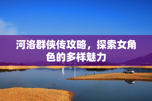河洛群侠传攻略，探索女角色的多样魅力