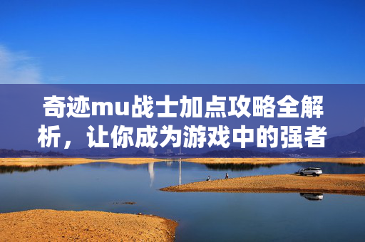 奇迹mu战士加点攻略全解析，让你成为游戏中的强者！