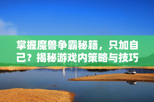 掌握魔兽争霸秘籍，只加自己？揭秘游戏内策略与技巧