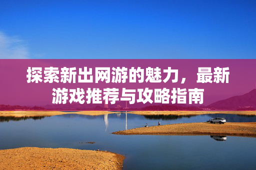 探索新出网游的魅力，最新游戏推荐与攻略指南