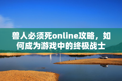 兽人必须死online攻略，如何成为游戏中的终极战士