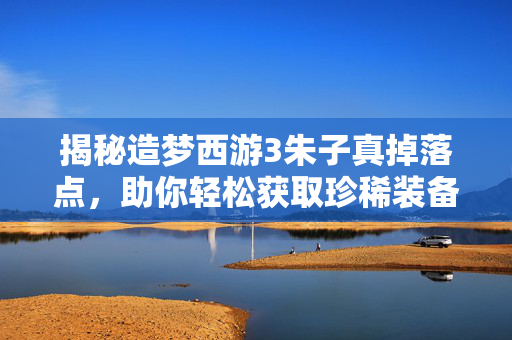 揭秘造梦西游3朱子真掉落点，助你轻松获取珍稀装备