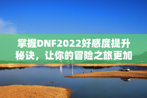 掌握DNF2022好感度提升秘诀，让你的冒险之旅更加顺畅！