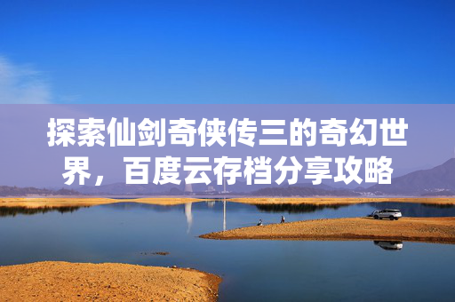 探索仙剑奇侠传三的奇幻世界，百度云存档分享攻略