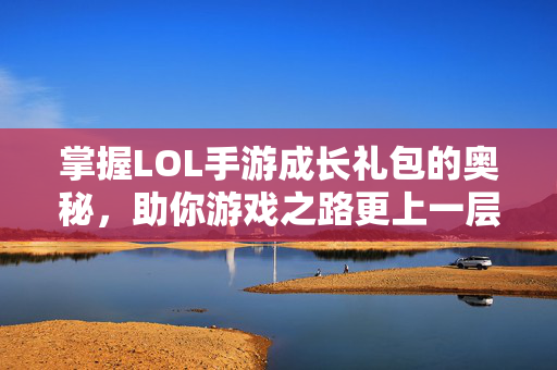 掌握LOL手游成长礼包的奥秘，助你游戏之路更上一层楼