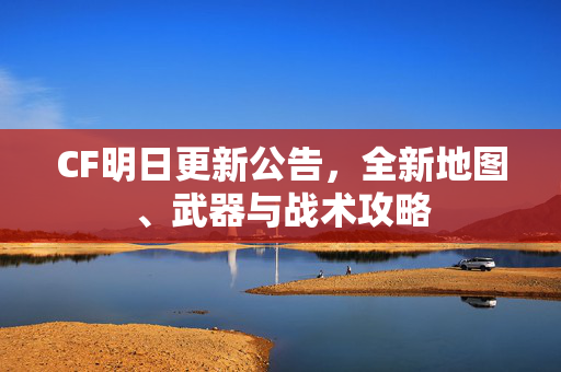 CF明日更新公告，全新地图、武器与战术攻略