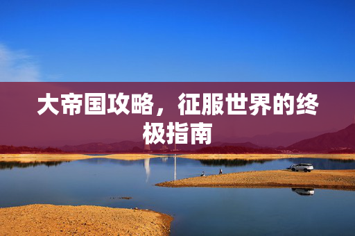 大帝国攻略，征服世界的终极指南