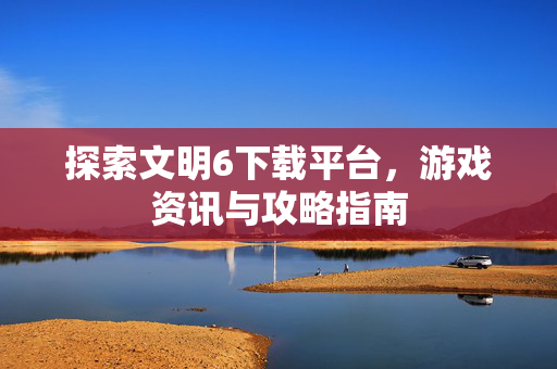 探索文明6下载平台，游戏资讯与攻略指南