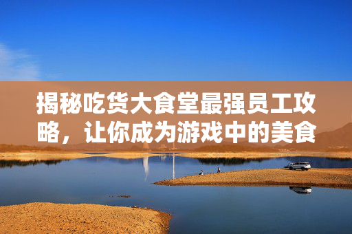 揭秘吃货大食堂最强员工攻略，让你成为游戏中的美食大师！