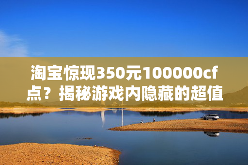 淘宝惊现350元100000cf点？揭秘游戏内隐藏的超值交易！