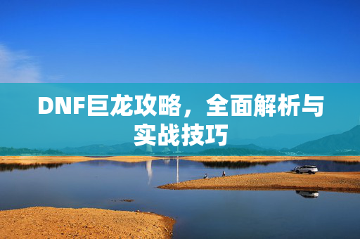 DNF巨龙攻略，全面解析与实战技巧
