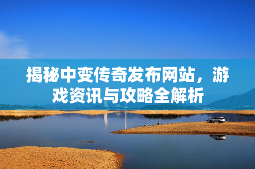 揭秘中变传奇发布网站，游戏资讯与攻略全解析