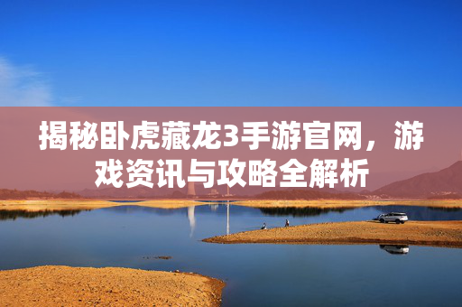 揭秘卧虎藏龙3手游官网，游戏资讯与攻略全解析