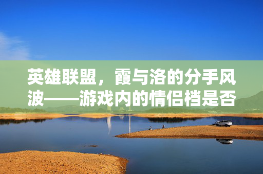 英雄联盟，霞与洛的分手风波——游戏内的情侣档是否真的走到了尽头？