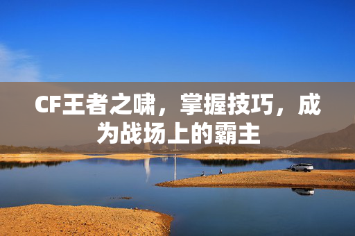 CF王者之啸，掌握技巧，成为战场上的霸主
