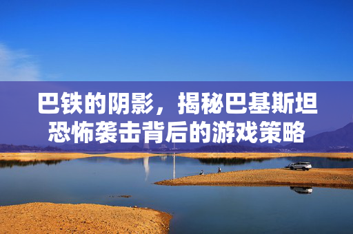 巴铁的阴影，揭秘巴基斯坦恐怖袭击背后的游戏策略