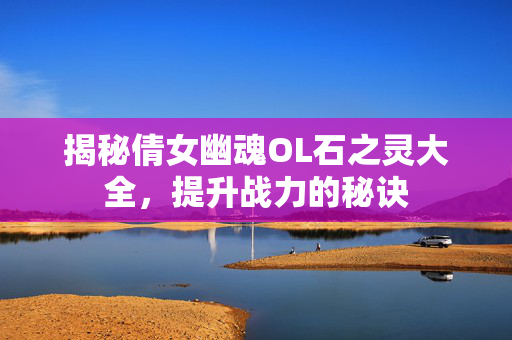 揭秘倩女幽魂OL石之灵大全，提升战力的秘诀