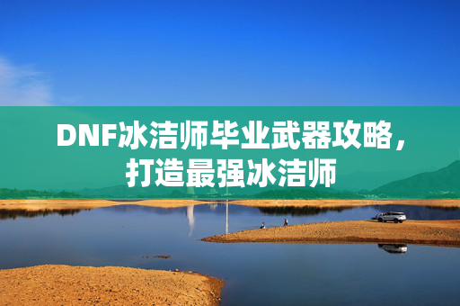 DNF冰洁师毕业武器攻略，打造最强冰洁师