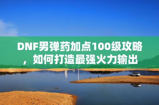 DNF男弹药加点100级攻略，如何打造最强火力输出