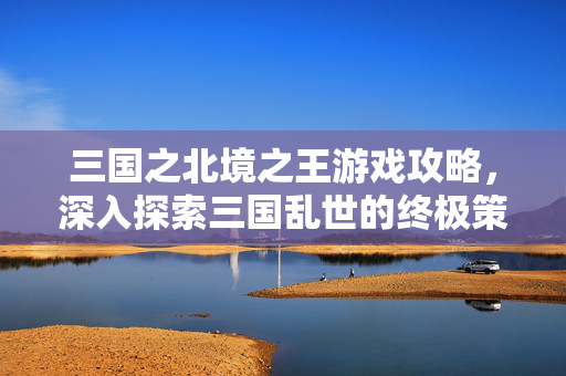 三国之北境之王游戏攻略，深入探索三国乱世的终极策略