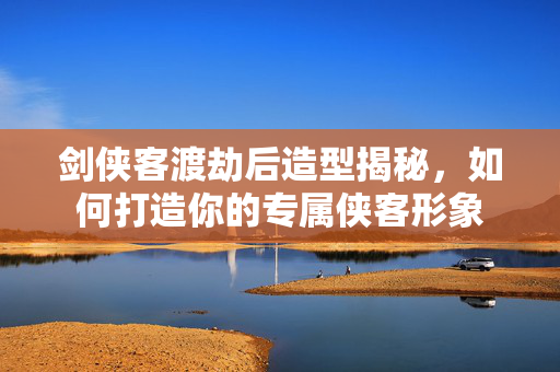 剑侠客渡劫后造型揭秘，如何打造你的专属侠客形象