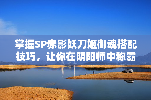 掌握SP赤影妖刀姬御魂搭配技巧，让你在阴阳师中称霸！