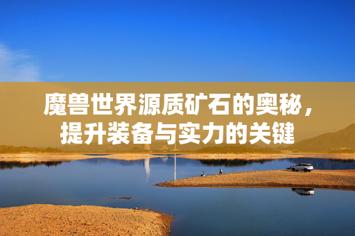 魔兽世界源质矿石的奥秘，提升装备与实力的关键