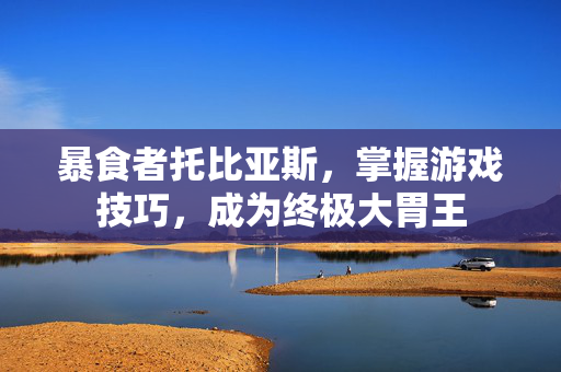 暴食者托比亚斯，掌握游戏技巧，成为终极大胃王