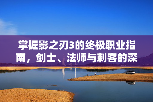 掌握影之刃3的终极职业指南，剑士、法师与刺客的深度解析