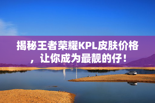 揭秘王者荣耀KPL皮肤价格，让你成为最靓的仔！