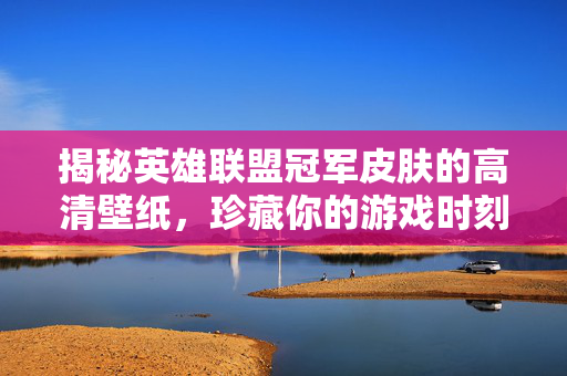 揭秘英雄联盟冠军皮肤的高清壁纸，珍藏你的游戏时刻！