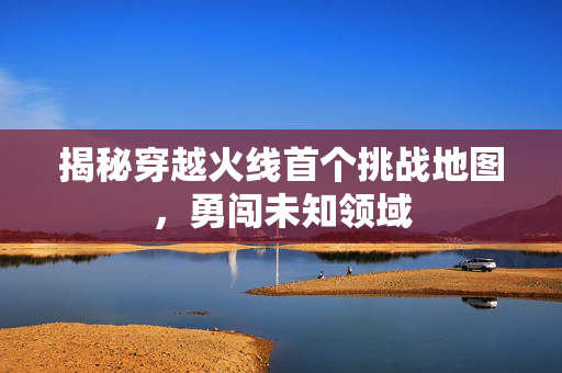 揭秘穿越火线首个挑战地图，勇闯未知领域