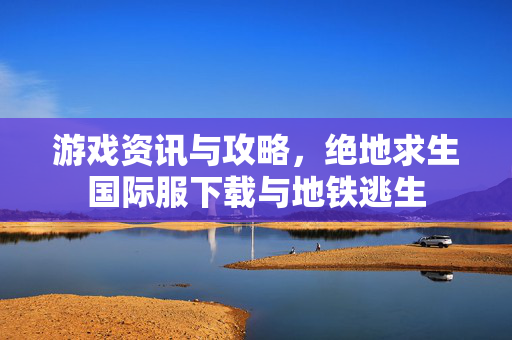 游戏资讯与攻略，绝地求生国际服下载与地铁逃生